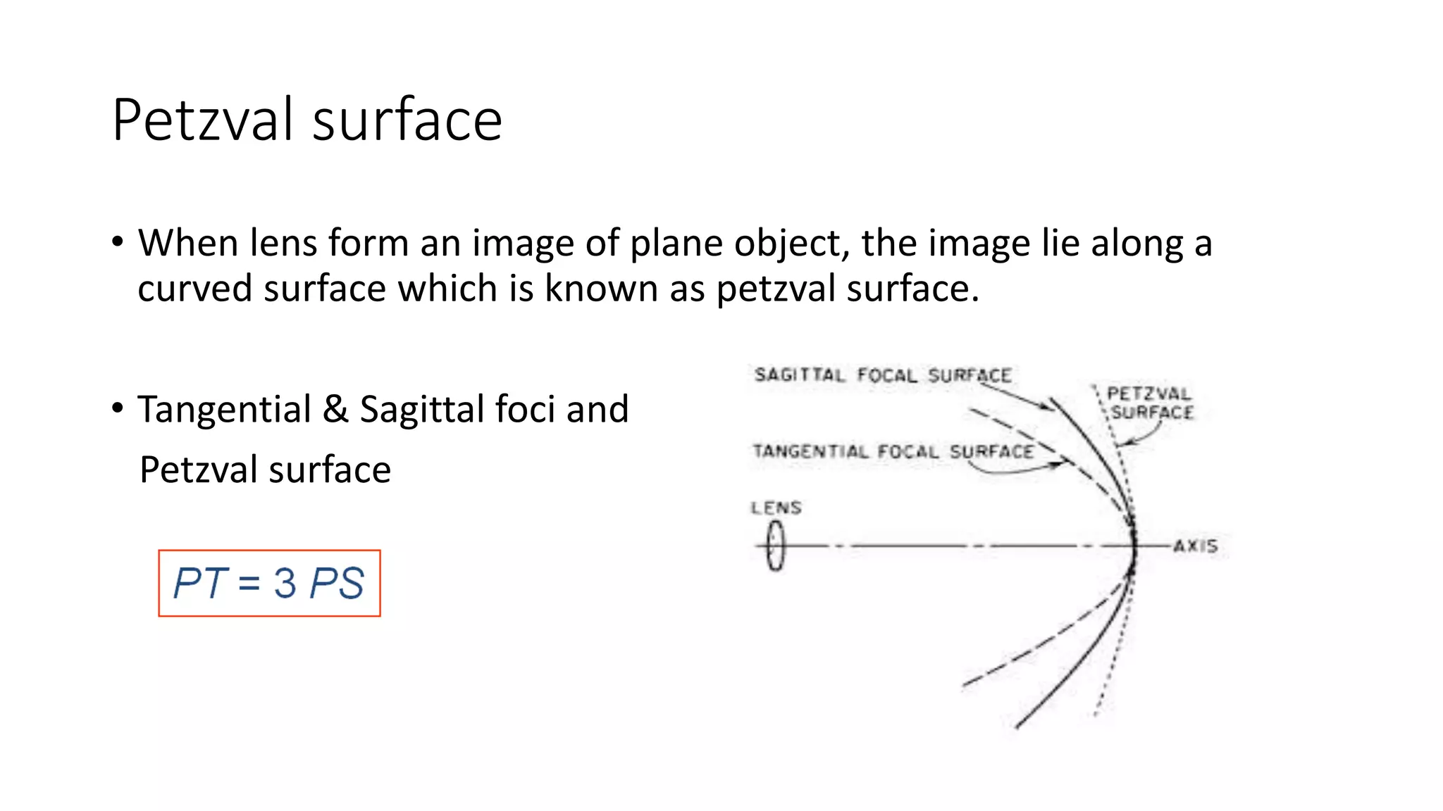 Petzval surface
• When lens form an image of plane object, the image lie along a
curved surface which is known as petzval surface.
• Tangential & Sagittal foci and
Petzval surface
 