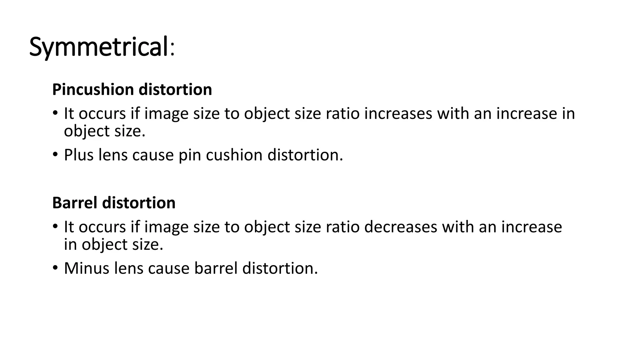Symmetrical:
Pincushion distortion
• It occurs if image size to object size ratio increases with an increase in
object size.
• Plus lens cause pin cushion distortion.
Barrel distortion
• It occurs if image size to object size ratio decreases with an increase
in object size.
• Minus lens cause barrel distortion.
 