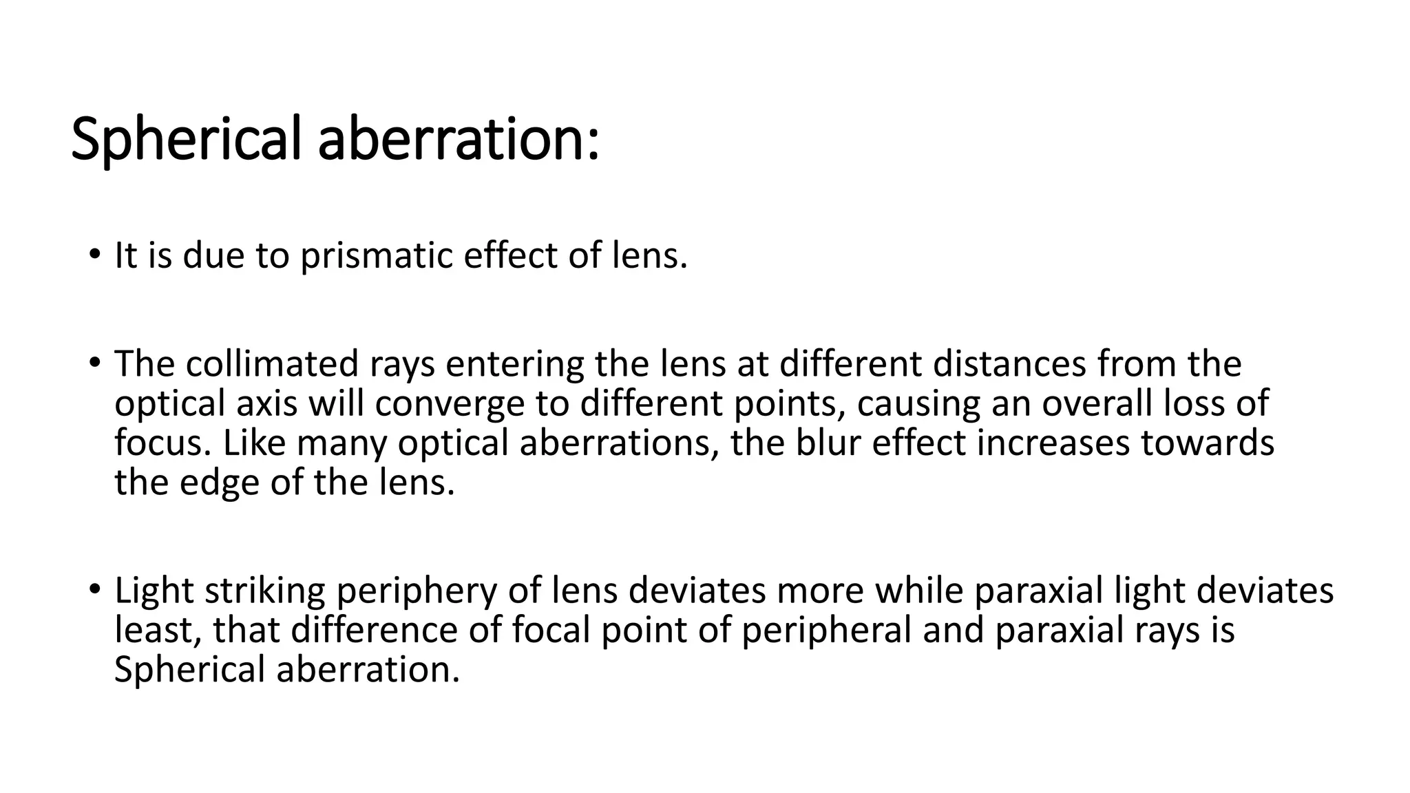 Spherical aberration:
• It is due to prismatic effect of lens.
• The collimated rays entering the lens at different distances from the
optical axis will converge to different points, causing an overall loss of
focus. Like many optical aberrations, the blur effect increases towards
the edge of the lens.
• Light striking periphery of lens deviates more while paraxial light deviates
least, that difference of focal point of peripheral and paraxial rays is
Spherical aberration.
 