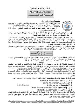 ‫3 № .‪Optics Lab- Exp‬‬
‫‪Aberration of Lenses‬‬
‫الزيـــــــــغ في العدســــــات‬
‫ِمذِــــــخ ‪:Introduction‬‬
‫ػٕذ رذم١ك اٌؼاللخ ث١ـٓ ثؼذ اٌجغُ ٚثؼذ اٌصٛسح (ٚفمب ً ٌٕظش٠خ گبٚط ‪Gauss’s‬‬
‫‪ ) theory‬عٛاء وبْ رٌه ثبعزخذاَ ػذعخ اٚ ِشآح ٠زُ ِشاػبح إٌمبغ اٌزبٌ١خ:‬
‫ُ‬
‫1. ٠جت اْ ٠ىْٛ اٌجغُ ٚصٛسرٗ لش٠ج١ٓ ِٓ اٌّذٛس االعبعٟ ‪Principal‬‬
‫‪ٌٍّٕ Axis‬ظِٛخ اٌجصش٠خ.‬
‫2. ٠جت اْ رىْٛ اٌضٚا٠ب اٌزٟ رصٕؼٙب االشؼخ اٌمبدِخ ِٓ اٌجغُ ِغ اٌّذٛس االعبعٟ صغ١شٖ ، ثذ١ث‬
‫٠ّىٓ اٌزؼٛ٠ط ػٓ ج١ت اٌضاٚ٠خ ‪ sinθ‬ثم١ّخ اٌضٚ٠خ ٔفغٙب.‬
‫3. أّ٘بي رغ١ـش ِؼبًِ االٔىغبس ‪ِ Refractive Index‬غ اٌطـٛي اٌّٛجـــٟ ٌٍعـــــٛء اٌّغزخـــــذَ.‬
‫ثصٛسح ػبِخ ، ِٓ اٌصؼت رٛفش اٌششٚغ أػالٖ ػٍّ١ب ً د١ث اْ ٌٍجغُ اثؼبد ِؼ١ٕخ ٚثزٌه فبْ االشؼخ اٌصبدسح‬
‫ِٓ اٌجغُ رجؼذ ثجؼذ ِؼ١ٓ ػٓ اٌّذٛس اٌجصشٞ ٌزا ال ٠ّىٓ رغّ١زٙب اشؼخ ِذٛس٠خ ‪ِّ Axial Rays‬ب‬
‫٠ؤدٞ اٌٝ وْٛ اٌصٛسح ٌ١غذ دبدح اٌٛظٛح.‬
‫رؼزّذ ٔظش٠خ اٌض٠ـــغ فٟ اٌؼذعبد ػٍٝ ػذد اٌذذٚد اٌّغزخذِخ فٟ ِفىٛن اٌج١ت ِٓ اٌّؼبدٌخ إٌظش٠خ ، د١ث أْ‬
‫ِفىٛن اٌج١ت ٚفمب ً ٌـٕظش٠خ ِىٍٛس٠ٓ ‪٠ Maclaurin’s Theorem‬ىْٛ وّب ٠ٍٟ:‬
‫7‪θ 3 θ5 θ‬‬
‫‪‬‬
‫............. ‪- ‬‬
‫!7 !5 !3‬

‫- ‪sinθ  θ‬‬

‫ػٕذِب رىْٛ ل١ّخ ‪ θ‬صغ١شٖ ، فأْ ل١ّخ اٞ دذ ِٓ دذٚد اٌّفىٛن رىْٛ أصغــش ِٓ ل١ّخ اٌذذ اٌزٞ ٠غجمٗ ،‬
‫ٚثزٌه فأٔٗ ٠ّىٓ ِٕطم١ب ً رمش٠ت ل١ّخ ج١ت اٌضاٚ٠خ ‪ θ‬ثم١ّخ اٌضاٚ٠خ ٔفغٙب ، أٞ اْ:‬
‫‪sinθ  θ‬‬

‫أْ اٌّؼبدٌخ اٌّزىٛٔخ ػٍٝ افزشاض أْ ج١ت اٞ صاٚ٠خ ِغبٚٞ ٌم١ّخ اٌضاٚ٠خ ٔفغٙب اٞ اٌّزىْٛ ِٓ اعزؼّبي‬
‫اٌذذ االٚي فمػ ِٓ ِفىٛن ِىٍٛس٠ٓ رغّٝ ٔظش٠ـــخ اٌذسجـــخ أألٌٚـــٝ ‪ First Order Theory‬اٚ ٔظش٠خ‬
‫گبٚط ‪ . Gauss’s theory‬أ٠عب ً ٠غّٝ اٌزمش٠ت ثـ ‪. Paraxial Approximation‬‬
‫أِـــب ارا اعزخـــــــذَ وــــً ِـــٓ اٌذذ٠ــــــــٓ االٚي ٚاٌثبٔــــــــٟ ِــٓ اٌّفىـــٛن ، فغ١زــُ اٌذصــــٛي‬
‫ٔظش٠ــــخ اٌذسجـــــخ اٌثبٌثخ ‪ٚ . Third Order Theory‬ثزٌه ٠ّىٓ رفغ١ش اٌض٠ــــغ ثبٌذ١ٛد ػٓ ٔظش٠خ‬
‫گبٚط .‬
‫٠ىْٛ اٌض٠غ ػٍٝ خّغخ أٛاع ػٕذ اعزخذاَ ظٛء أدبدٞ اٌٍْٛ ‪:ٟ٘ٚ Monochromatic Light‬‬
‫‪‬‬
‫‪ ‬اٌض٠ـــغ اٌىـــشٚٞ ‪Spherical Aberration‬‬
‫‪‬‬
‫‪ ‬اٌض٠ـــغ اٌٙبٌـــــٟ ‪Coma Aberration‬‬
‫‪‬‬
‫‪‬‬
‫‪S eidel Aberration s ‬‬
‫‪ ‬أألعزىّـــــــــبرضَ ‪Astigmatism‬‬
‫‪‬‬
‫‪ ‬ص٠ــــغ رذذة اٌّجبي ‪Field Curvature Aberration‬‬
‫‪‬‬
‫‪‬‬
‫‪‬‬
‫‪ ‬ص٠ـــــغ اٌزشٛ٠ـــــــٗ ‪Distortion Aberration‬‬
‫ثبألظبفخ ٌّب عجك ، ٠ٛجذ ٔٛع أخش ِٓ أٛاع اٌض٠ـــغ ٠زُ اٌذصٛي ػٍ١ٗ ػٕذ اعزخذاَ ظٛء ِزؼذد االٌٛاْ‬
‫‪ Multi-chromatic Light‬وبٌعٛء اٌطج١ؼٟ (اٌعٛء االث١ط) ٘زا إٌٛع ِٓ اٌض٠غ ٠غّٝ اٌض٠ــــغ‬
‫اٌٍٟٛٔ ‪.Chromatic Aberration‬‬
‫3102 ,80 ‪Qahtan-Tuesday, October‬‬

‫7 ‪Page 1 of‬‬

‫‪Aberration of Lenses‬‬

‫124189207746900+ :‪Baghdad University – College of Science – Department of Physics – Optics Laboratory Administration Tele‬‬

 