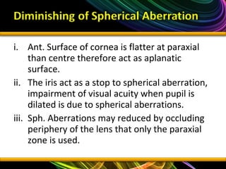 i. Ant. Surface of cornea is flatter at paraxial
than centre therefore act as aplanatic
surface.
ii. The iris act as a stop to spherical aberration,
impairment of visual acuity when pupil is
dilated is due to spherical aberrations.
iii. Sph. Aberrations may reduced by occluding
periphery of the lens that only the paraxial
zone is used.
 