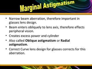 • Narrow beam aberration, therefore important in
glasses lens design.
• Beam enters obliquely to lens axis, therefore effects
peripheral vision.
• Creates excess power and cylinder
• Also called Oblique astigmatism or Radial
astigmatism.
• Correct Curve lens design for glasses corrects for this
aberration.
 