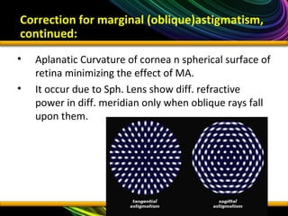 • Aplanatic Curvature of cornea n spherical surface of
retina minimizing the effect of MA.
• It occur due to Sph. Lens show diff. refractive
power in diff. meridian only when oblique rays fall
upon them.
Correction for marginal (oblique)astigmatism,
continued:
 