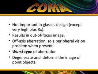 • Not important in glasses design (except
very high plus Rx).
• Results in out-of-focus image.
• Off-axis aberration, so a peripheral vision
problem when present.
• Worst type of aberration
• Degenerate and deforms the image of
point objects.
 