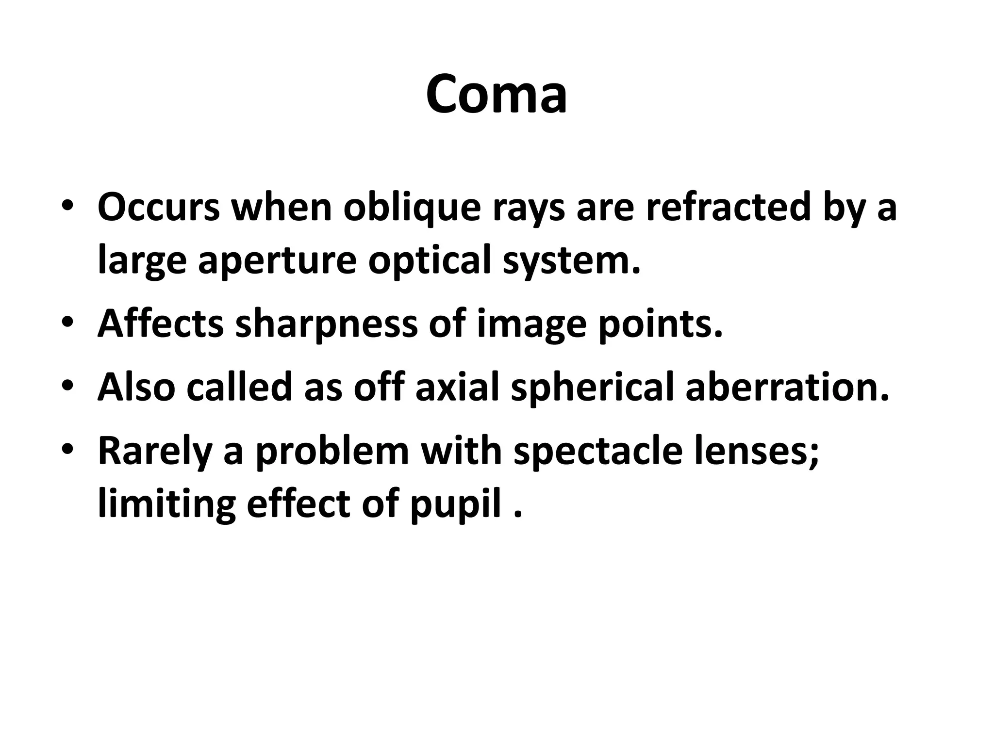 Coma
• Occurs when oblique rays are refracted by a
large aperture optical system.
• Affects sharpness of image points.
• Also called as off axial spherical aberration.
• Rarely a problem with spectacle lenses;
limiting effect of pupil .
 
