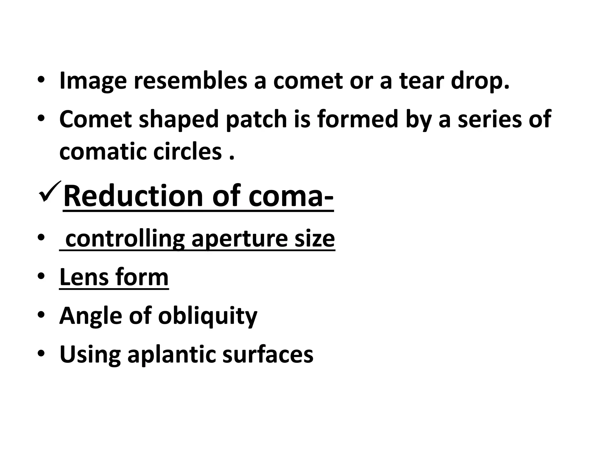 • Image resembles a comet or a tear drop.
• Comet shaped patch is formed by a series of
comatic circles .
Reduction of coma-
• controlling aperture size
• Lens form
• Angle of obliquity
• Using aplantic surfaces
 