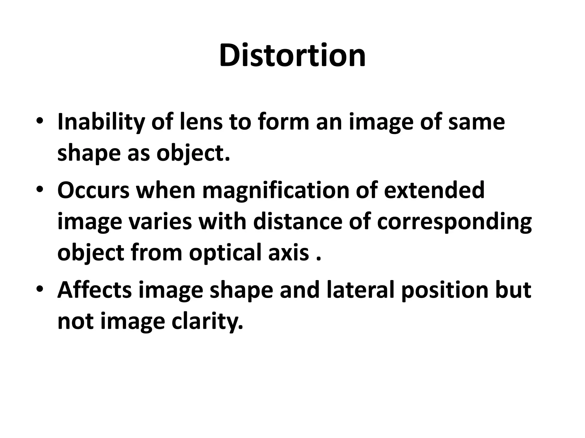 Distortion
• Inability of lens to form an image of same
shape as object.
• Occurs when magnification of extended
image varies with distance of corresponding
object from optical axis .
• Affects image shape and lateral position but
not image clarity.
 