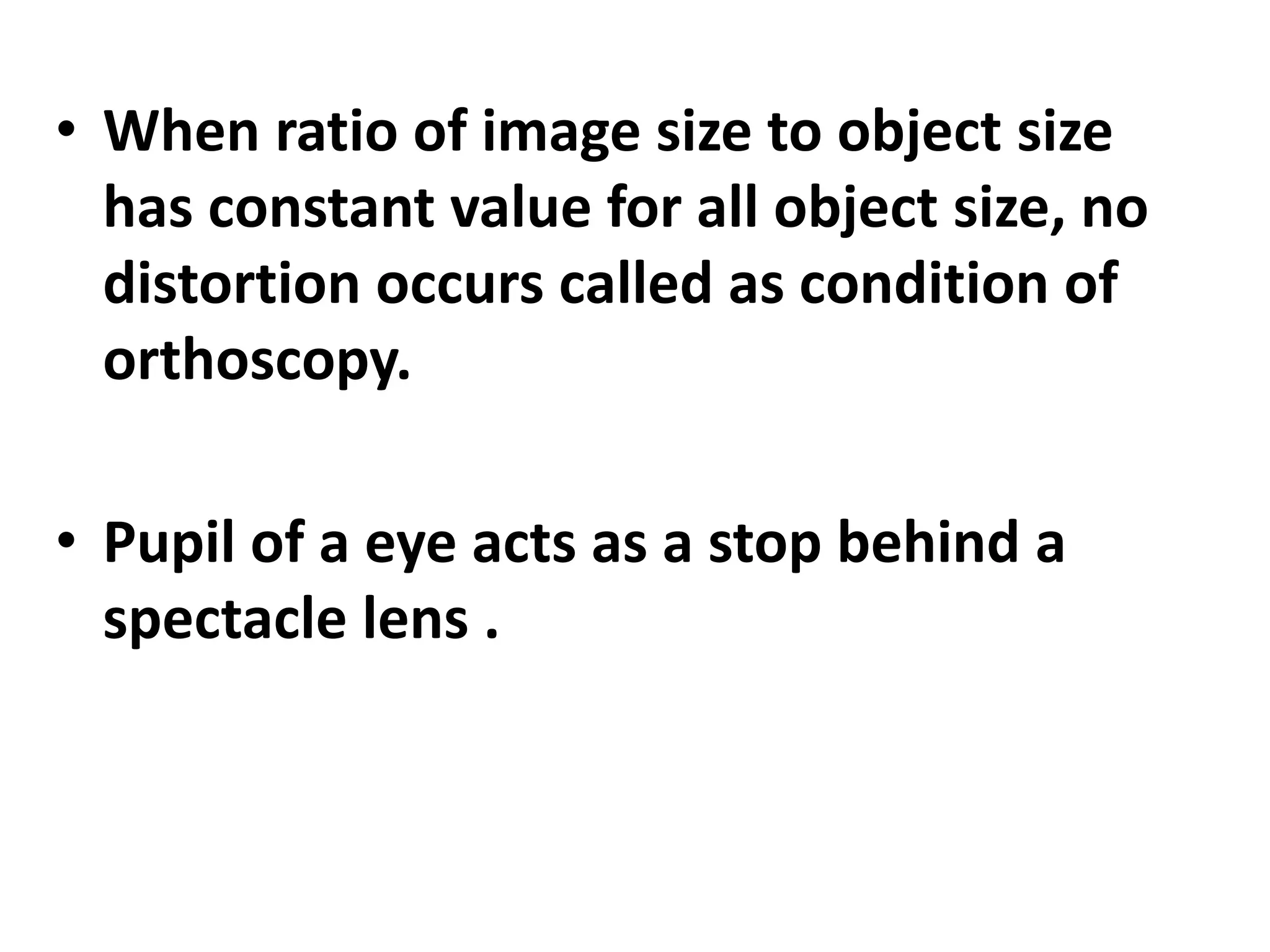 • When ratio of image size to object size
has constant value for all object size, no
distortion occurs called as condition of
orthoscopy.
• Pupil of a eye acts as a stop behind a
spectacle lens .
 