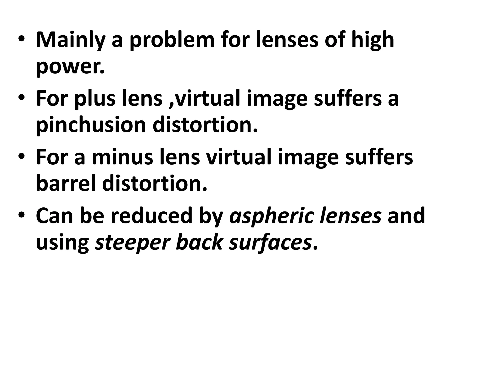 • Mainly a problem for lenses of high
power.
• For plus lens ,virtual image suffers a
pinchusion distortion.
• For a minus lens virtual image suffers
barrel distortion.
• Can be reduced by aspheric lenses and
using steeper back surfaces.
 