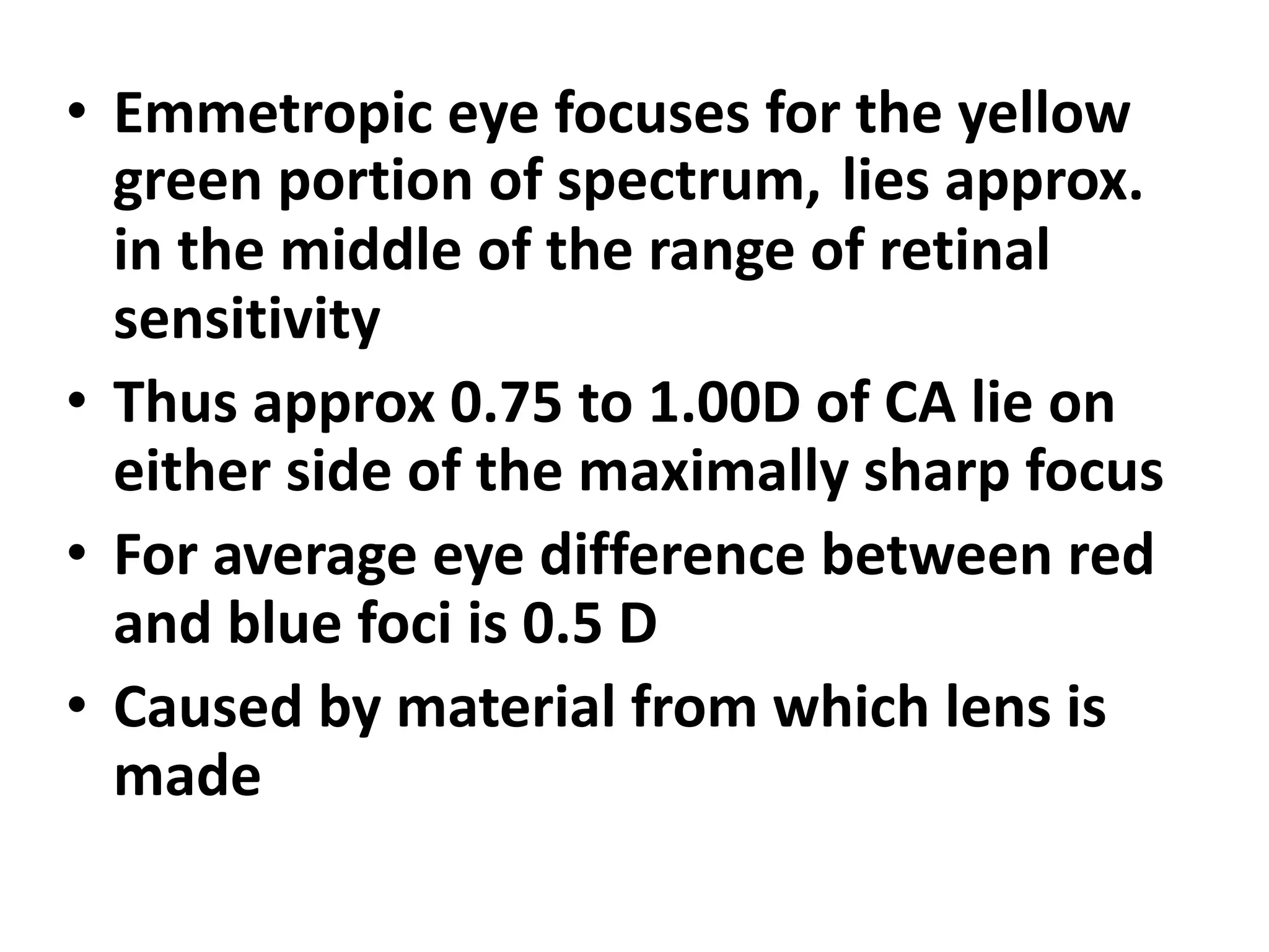 • Emmetropic eye focuses for the yellow
green portion of spectrum, lies approx.
in the middle of the range of retinal
sensitivity
• Thus approx 0.75 to 1.00D of CA lie on
either side of the maximally sharp focus
• For average eye difference between red
and blue foci is 0.5 D
• Caused by material from which lens is
made
 