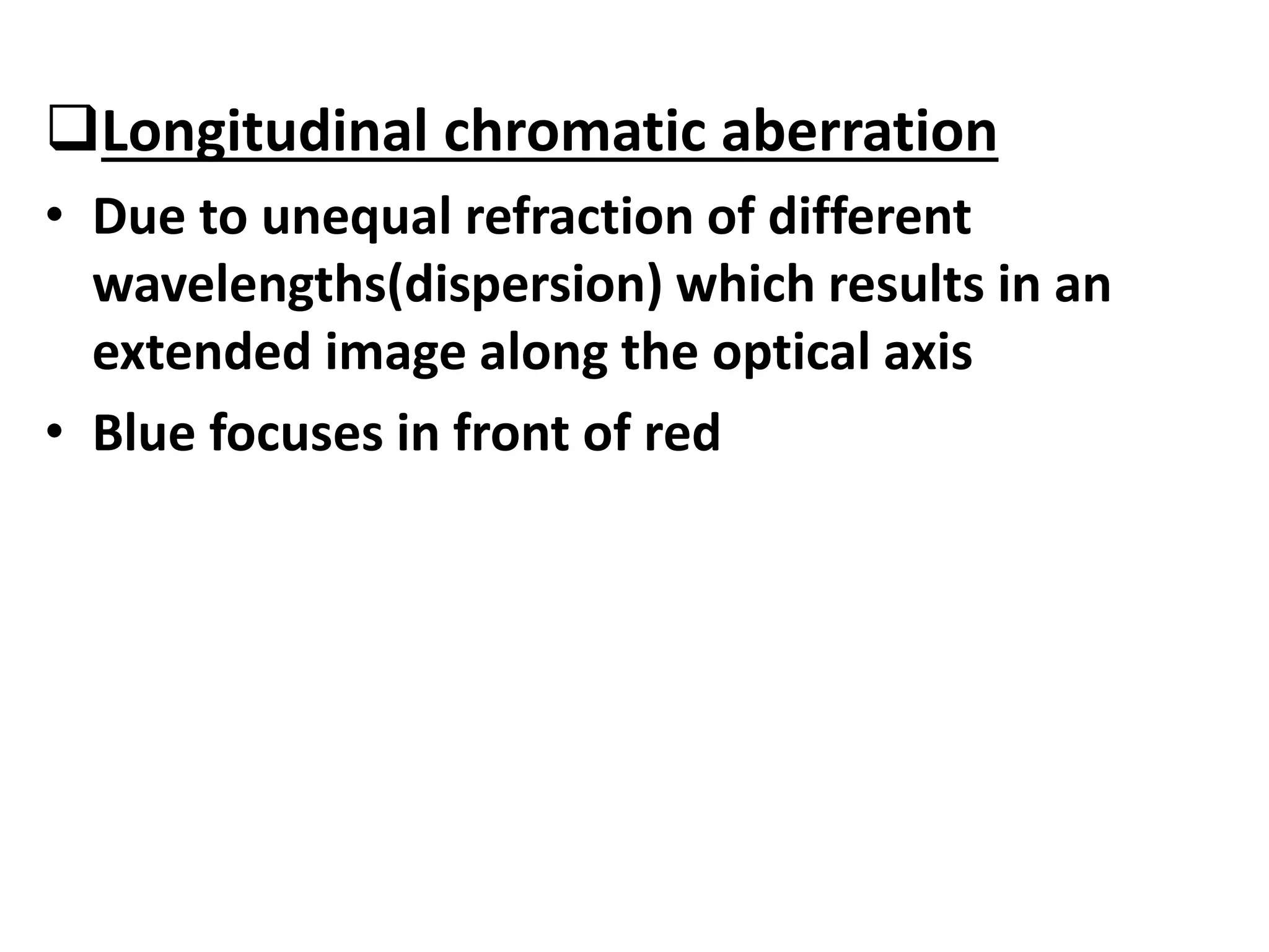 Longitudinal chromatic aberration
• Due to unequal refraction of different
wavelengths(dispersion) which results in an
extended image along the optical axis
• Blue focuses in front of red
 