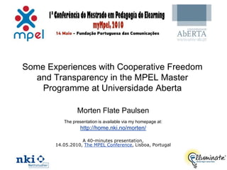 Some Experiences with Cooperative Freedom
   and Transparency in the MPEL Master
    Programme at Universidade Aberta

                Morten Flate Paulsen
          The presentation is available via my homepage at:
                  http://home.nki.no/morten/

                  A 40-minutes presentation,
       14.05.2010, The MPEL Conference, Lisboa, Portugal


                                                              1
 