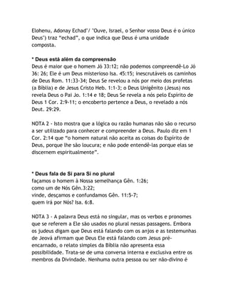 Elohenu, Adonay Echad"/ "Ouve, Israel, o Senhor vosso Deus é o único
Deus") traz “echad”, o que indica que Deus é uma unidade
composta.
* Deus está além da compreensão
Deus é maior que o homem Jó 33:12; não podemos compreendê-Lo Jó
36: 26; Ele é um Deus misterioso Isa. 45:15; inescrutáveis os caminhos
de Deus Rom. 11:33-34; Deus Se revelou a nós por meio dos profetas
(a Bíblia) e de Jesus Cristo Heb. 1:1-3; o Deus Unigênito (Jesus) nos
revela Deus o Pai Jo. 1:14 e 18; Deus Se revela a nós pelo Espírito de
Deus 1 Cor. 2:9-11; o encoberto pertence a Deus, o revelado a nós
Deut. 29:29.
NOTA 2 - Isto mostra que a lógica ou razão humanas não são o recurso
a ser utilizado para conhecer e compreender a Deus. Paulo diz em 1
Cor. 2:14 que “o homem natural não aceita as coisas do Espírito de
Deus, porque lhe são loucura; e não pode entendê-las porque elas se
discernem espiritualmente”.

* Deus fala de Si para Si no plural
façamos o homem à Nossa semelhança Gên. 1:26;
como um de Nós Gên.3:22;
vinde, desçamos e confundamos Gên. 11:5-7;
quem irá por Nós? Isa. 6:8.
NOTA 3 - A palavra Deus está no singular, mas os verbos e pronomes
que se referem a Ele são usados no plural nessas passagens. Embora
os judeus digam que Deus está falando com os anjos e as testemunhas
de Jeová afirmam que Deus Ele está falando com Jesus préencarnado, o relato simples da Bíblia não apresenta essa
possibilidade. Trata-se de uma conversa interna e exclusiva entre os
membros da Divindade. Nenhuma outra pessoa ou ser não-divino é

 