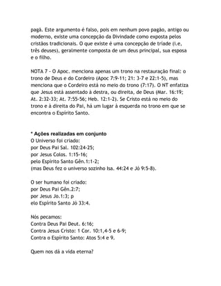 pagã. Este argumento é falso, pois em nenhum povo pagão, antigo ou
moderno, existe uma concepção da Divindade como exposta pelos
cristãos tradicionais. O que existe é uma concepção de tríade (i.e,
três deuses), geralmente composta de um deus principal, sua esposa
e o filho.
NOTA 7 - O Apoc. menciona apenas um trono na restauração final: o
trono de Deus e do Cordeiro (Apoc 7:9-11; 21: 3-7 e 22:1-5), mas
menciona que o Cordeiro está no meio do trono (7:17). O NT enfatiza
que Jesus está assentado à destra, ou direita, de Deus (Mar. 16:19;
At. 2:32-33; At. 7:55-56; Heb. 12:1-2). Se Cristo está no meio do
trono e à direita do Pai, há um lugar à esquerda no trono em que se
encontra o Espírito Santo.

* Ações realizadas em conjunto
O Universo foi criado:
por Deus Pai Sal. 102:24-25;
por Jesus Colos. 1:15-16;
pelo Espírito Santo Gên.1:1-2;
(mas Deus fez o universo sozinho Isa. 44:24 e Jó 9:5-8).
O ser humano foi criado:
por Deus Pai Gên.2:7;
por Jesus Jo.1:3; p
elo Espírito Santo Jó 33:4.
Nós pecamos:
Contra Deus Pai Deut. 6:16;
Contra Jesus Cristo: 1 Cor. 10:1,4-5 e 6-9;
Contra o Espírito Santo: Atos 5:4 e 9.
Quem nos dá a vida eterna?

 