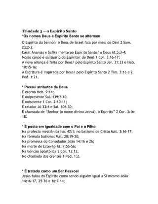 Trindade 3 – o Espírito Santo
*Os nomes Deus e Espírito Santo se alternam
O Espírito do Senhor/ o Deus de Israel fala por meio de Davi 2 Sam.
23:2-3;
Casal Ananias e Safira mente ao Espírito Santo/ a Deus At.5:3-4;
Nosso corpo é santuário do Espírito/ de Deus 1 Cor. 3:16-17;
A nova aliança é feita por Deus/ pelo Espírito Santo Jer. 31:33 e Heb.
10:15-16;
A Escritura é inspirada por Deus/ pelo Espírito Santo 2 Tim. 3:16 e 2
Ped. 1:21.
* Possui atributos de Deus
É eterno Heb. 9:14;
É onipresente Sal. 139:7-10;
É onisciente 1 Cor. 2:10-11;
É criador Jó 33:4 e Sal. 104:30;
É chamado de “Senhor (o nome divino Jeová), o Espírito” 2 Cor. 3:1618.
* É posto em igualdade com o Pai e o Filho
Na profecia messiânica Isa. 42:1; no batismo de Cristo Mat. 3:16-17;
Na fórmula batismal Mat. 28:19-20;
Na promessa do Consolador João 14:16 e 26;
Na morte de Estevão At. 7:55-56;
Na benção apostólica 2 Cor. 13:13;
No chamado dos crentes 1 Ped. 1:2.

* É tratado como um Ser Pessoal
Jesus falou do Espírito como sendo alguém igual a Si mesmo João
14:16-17, 25-26 e 16:7-14;

 