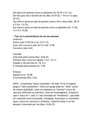Ele falou com pessoas como os apóstolos (At.10:19 e 13:1-2);
Ele fala para nós e através de nós (Mat.10:19-20, 1 Tim.4:1 e Apoc.
22:17);
Seu nome é posto ao lado de pessoas como o Pai e Jesus (Mat. 28:19
e 2 Cor. 13:13);
Seu nome é posto ao lado de pessoas como os apóstolos (At. 11:28,
13:1-2 e 15:28).
* Tem as 3 características de um ser pessoal
Intelecto:
Ensina João 14:25-26 e Luc.12:11-12;
Guia, diz e anuncia João 16:13 e Gál. 5:18;
Convence João 16:8.
Vontade:
Intercede pelos santos Rom. 8:26-27;
Distribui dons como Lhe agrada 1 Cor. 12:11;
Impede e não permite At. 16: 6-7;
É resistido pelas pessoas At. 7:59.
Emoção:
Agrada-se At. 15:28;
É entristecido Efés. 4:30.
NOTA - A expressão “outro consolador” de João 14:16 no original
grego é “allon parakleton”. Outro em grego pode ser “allós” (outro
de mesma qualidade, como em alopatia) ou “heterós” (outro de
natureza diferente ou contrária, como em heterogêneo). O Espírito
aqui e Jesus em 1 João 2:1 são chamados de “Parakletos”, que pode
ser traduzido como Consolador, Advogado, Intercessor ou Auxiliador.
Igual a Jesus em natureza e atributos, o Espírito Santo é um Ser
pessoal e intercede por nós (Rom. 8:26-27).

 