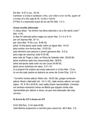 Pai Mar. 9:37 e Luc. 10:16;
Conhecer a Cristo é conhecer o Pai, crer nEle é crer no Pai, quem vê
a Cristo vê o Pai João 8:19, 12:44 e 14:8-9;
O Filho é a expressão exata do ser do Pai Heb. 1:2-3.
Jesus recebe adoração
1) Jesus disse: “ao Senhor teu Deus adorarás e só a Ele darás culto”
Mat. 4:10;
2) Mas foi adorado pelos magos ao nascer Mat. 2:1-2 e 9-11;
por um leproso Mat. 8:1-2;
por Jairo Mat. 9:18 e Luc. 8:40-42;
pelos 12 discípulos após andar sobre as águas Mat. 14:33;
pela mulher siro-fenícia Mat. 15:22-25;
pelo demônio que possuiu o jovem geraseno Mar. 5:2-6;
pelo cego de nascença João 9:35-38;
pela mãe de Tiago e João, os filhos de Zebedeu Mat. 20:20-20;
pelas mulheres após Sua ressurreição Mat. 28:8-9;
pelos discípulos após subir ao céu Lucas 24:50-52;
pelos seres celestiais em Apoc. 5:11-14;
3) o próprio Pai ordena aos anjos adorarem a Cristo Heb. 1:5-6;
4) um dia todo joelho se dobrará ao nome de Cristo Filip. 2:9-11.
* Cornélio tentou adorar Pedro (At. 10:25-26), gregos tentaram
adorar Paulo e Barnabé (At. 14:11-15), João tentou adorar um anjo
(Apoc. 19: 9-10 e 22:8-9), mas todos foram repreendidos. Contudo,
em nenhum momento lemos na Bíblia que alguém tenha sido
repreendido por adorar a Jesus, ou que esta adoração não seja
correta.
O Jeová do AT é Jesus no NT
O EU SOU Êxo. 3:14/João 8:58;
João Batista prepararia o caminho para Jeová Isa. 40:3/Mat. 3:3;

 