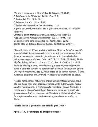 “Eu sou o primeiro e o último” Isa.44:6/Apoc. 22:12-13;
O Rei/Senhor da Glória Sal. 24:10/1Cor. 2:8;
O Pastor Sal. 23:1/João 10:11;
O Salvador Isa. 43:11/Luc. 2:11;
O Senhor do Sábado Êxo. 20:10-11/Mat. 12:8;
A glória de Jeová, em Isaías, era a glória de Jesus Isa. 6:1-8/João
12:37-41;
Olharão a quem transpassaram Zac.12:10/João 19:34-37;
“vós sois/sereis Minhas testemunhas” Isa. 43:10/At. 1:8;
Eis que Ele virá com o galardão Isa. 40:10/Apoc. 22:12;
Diante dEle se dobrará todo joelho Isa. 45:23/Filip. 2:10-11.
* Encontramos no AT em várias ocasiões o “Anjo de Deus/de Jeová”,
um misterioso Ser apresentado ora como anjo, ora como o próprio
Jeová e que recebe adoração, faz alianças e é chamado de Deus
pelos personagens bíblicos: Gên. 16:7-13; 21:17-19; 22:11-16; 31:1113; Êxo.3:2-6; Juízes 2:1-5; 6:11-17; 13; Zac. 3. Em Êxo. 23:20-22
Jeová Se distingue dele, mas declara que este Anjo carrega o Seu
nome e deve ser ouvido. As características deste Ser apontam para o
Cristo pré-encarnado, isto é, Jesus antes de Se tornar homem. É uma
evidência adicional em favor da Trindade e da divindade de Jesus.
* Todos estes pontos rebatem a (falsa) argumentação de que Jesus
não era Deus, mas Seus seguidores mais tarde o deificaram. Isaque
Newton não inventou o fenômeno da gravidade, porém formulou a
teoria sobre ela conhecida hoje. Da mesma maneira, a partir do
quarto século D.C. as doutrinas da Trindade e divindade de Cristo
foram formuladas, mas não inventadas, com base no ensino da
Bíblia.
* Seria Jesus o primeiro ser criado por Deus?
Apoc. 3:14, o “princípio da criação de Deus”

 