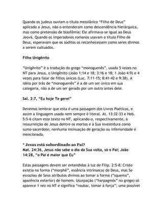 Quando os judeus ouviam o título messiânico “Filho de Deus”
aplicado a Jesus, não o entenderam como descendência hierárquica,
mas como pretensão de blasfêmia: Ele afirmava-se igual ao Deus
Jeová. Quando os imperadores romanos usavam o título Filho de
Deus, esperavam que os súditos os reconhecessem como seres divinos
a serem cultuados.
Filho Unigênito
“Unigênito” é a tradução do grego “monoguenês”, usada 5 vezes no
NT para Jesus, o Unigênito (João 1:14 e 18; 3:16 e 18; 1 João 4:9) e 4
vezes para falar de filhos únicos (Luc. 7:11-15; 8:41-42 e 9:38). A
idéia por trás de “monoguenês” é a de um ser único em sua
categoria, não a de um ser gerado por um outro antes dele.
Sal. 2:7, “Eu hoje Te gerei”
Devemos lembrar que esta é uma passagem dos Livros Poéticos, e
assim a linguagem usada nem sempre é literal. At. 13:32-33 e Heb.
5:5-6 citam este texto no NT, aplicando-o, respectivamente, à
ressurreição de Jesus dentre os mortos e à Sua investidura como
sumo-sacerdote; nenhuma insinuação de geração ou inferioridade é
mencionada.
* Jesus está subordinado ao Pai?
Mat. 24:36, Jesus não sabe o dia da Sua volta, só o Pai; João
14:28, “o Pai é maior que Eu”
Estas passagens devem ser entendidas à luz de Filip. 2:5-8: Cristo
existia na forma (“morphê”, essência intrínseca) de Deus, mas Se
esvaziou de Seus atributos divinos ao tomar a forma (“squema”,
aparência exterior) de homem. Usurpação (“harpagmós” no grego) só
aparece 1 vez no NT e significa “roubar, tomar à força”; uma possível

 