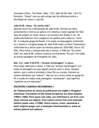chamado o Deus, “ho theos” (Mat. 1:23; João 20:28; Heb. 1:8 e 9).
Portanto, “theos” com ou sem artigo não faz diferença entre a
divindade de Jesus e a do Pai.
João 8:58, Jesus: “Eu tenho sido”.
Quando Jesus fez a declaração de João 8:58, afirmou ser Deus
preexistente e eterno ao aplicar a Si mesmo o nome sagrado EU SOU
(que dá origem ao nome Jeová e se encontra em Êxodo 3:14). Os
judeus perceberam isto e pegaram em pedras para matá-Lo, verso
59. A tradução grega de Êxodo 3:14 usada na Septuaginta (referindose a Jeová) e o original grego de João 8:58 usado no Novo Testamento
(referindo-se a Jesus) usam as mesmas palavras: EGO EIMI, isto é: EU
SOU. Para evitar a comparação dos 2 textos, a TNM usa “Eu tenho
sido” em João 8:58, embora traduza corretamente “Eu sou” em todas
as outras passagens do Evangelho de João.
Mat. 2:2, João 9:38 ETC.,“prestar homenagem” a Jesus.
Para negar adoração a Jesus, a TNM usa “prestar homenagem” em
todas as passagens em que alguém presta culto a Jesus. Sempre,
porém, que o culto é prestado a Deus Pai ou a anjos, homens ou
mesmo demônios usa “adorar”. Mas um só e único verbo no grego do
NT é usado em todas estas passagens: “proskyneo”, que significa
“ajoelhar-se em adoração”.
ESCRIVÃO CAMINHA RECOMENDA 1
As Testemunhas de Jeová já publicaram em inglês o Kingdom
Interlinear Translation of the Greek Scriptures em duas edições
(1969 e 1985). Para quem não sabe, um interlinear é um livro com
duas colunas por página. Uma coluna menor traz uma tradução
bíblica (neste caso, a TNM). Outra coluna, maior, apresenta o
texto original grego com a tradução interlinear(isto é, entre as
linhas) palavra por palavra.

 