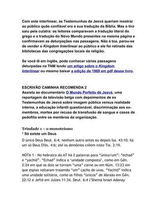 Com este interlinear, as Testemunhas de Jeová queriam mostrar
ao público quão confiável era a sua tradução da Bíblia. Mas o tiro
saiu pela culatra: os leitores comparavam a tradução literal do
grego e a tradução do Novo Mundo presentes na mesma página e
confirmavam as deturpações nas passagens. Não à toa, parou-se
de vender o Kingdom Interlinear ao público e ele foi retirado das
bibliotecas das congregações locais da religião.
Se você lê em inglês, pode conhecer várias passagens
deturpadas na TNM lendo um artigo sobre o Kingdom
Interlinear ou mesmo baixar a edição de 1969 em pdf desse livro.

ESCRIVÃO CAMINHA RECOMENDA 2
Assista ao documentário O Mundo Perfeito de Jeová, uma
reportagem da televisão belga com depoimentos de ex
Testemunhas de Jeová sobre imagem pública versus realidade
interna, a educação infantil questionável, discriminação aos exmembros, mortes por recusa de transfusão de sangue e casos de
pedofilia entre os membros da organização.
Trindade 1 – o monoteísmo
* Só existe um Deus
O único Deus Deut. 6:4; nenhum outro antes ou depois Isa. 43:10; há
um só Deus Efés. 4:6; até os demônios crêem nisto Tia. 2:19.
NOTA 1 - No hebraico do AT há 2 palavras para “único/um”: “echad”
e “yachid”. “Echad” indica a ‘unidade composta’, como em Gên.
2:24 em que os dois se tornam “uma” carne ou em Núm. 13:23 em
que espias voltaram trazendo “um” cacho de uvas. “Yachid” indica
uma unidade solitária, como os filhos “únicos” de Abraão em Gên.
22:12 e Jefté em Juízes 11:34. Deut. 6:4 ("Shemá Israel Adonay

 