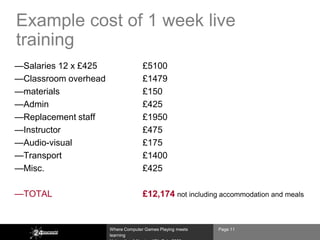 Example cost of 1 week live
training
—Salaries 12 x £425                 £5100
—Classroom overhead                 £1479
—materials                          £150
—Admin                              £425
—Replacement staff                  £1950
—Instructor                         £475
—Audio-visual                       £175
—Transport                          £1400
—Misc.                              £425

—TOTAL                              £12,174 not including accommodation and meals


                      Where Computer Games Playing meets   Page 11
                      learning
 