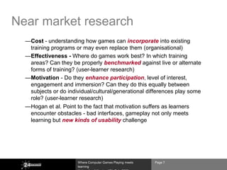 Near market research
  —Cost - understanding how games can incorporate into existing
   training programs or may even replace them (organisational)
  —Effectiveness - Where do games work best? In which training
   areas? Can they be properly benchmarked against live or alternate
   forms of training? (user-learner research)
  —Motivation - Do they enhance participation, level of interest,
   engagement and immersion? Can they do this equally between
   subjects or do individual/cultural/generational differences play some
   role? (user-learner research)
  —Hogan et al. Point to the fact that motivation suffers as learners
   encounter obstacles - bad interfaces, gameplay not only meets
   learning but new kinds of usability challenge




                      Where Computer Games Playing meets   Page 7
                      learning
 