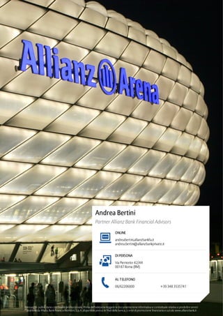 Andrea Bertini
Partner Allianz Bank Financial Advisors
ONLINE
andrea.bertini@allianzbankprivate.it
DI PERSONA
AL TELEFONO
andreabertini.allianzbankfa.it
Via Piemonte 42/44
00187 Roma (RM)
06/62206000 +39 348 3535741
Messaggio pubblicitario con finalità promozionale. Prima dell‘adesione leggere la documentazione informativa e contrattuale relativa a prodotti e servizi
distribuiti da Allianz BankFinancial Advisors S.p.A. disponibile presso le filiali della banca, i centri di promozione finanziaria e sul sito www.allianzbank.it
 