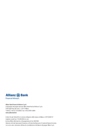 Allianz Bank Financial Advisors S.p.A.
Capogruppo del gruppo bancario Allianz Bank Financial Advisors S.p.A.
Sede legale Piazzale Lodi, 3 – 20137 Milano
Telefono +39 02 7216.8000 / Fax +39 02 8901.0884
www.allianzbank.it
Codice fiscale, Partita IVA e iscrizione al Registro delle imprese di Milano n. 09733300157
Capitale sociale Euro 119.000.000 int. vers.
Iscritta all’albo delle banche e dei gruppi bancari Cod. ABI 3589
Aderente al Fondo Nazionale di Garanzia e al Fondo Interbancario di Tutela dei Depositi Società,
con socio unico, rientrante nell’area di consolidamento del bilancio del gruppo Allianz S.p.A.
 