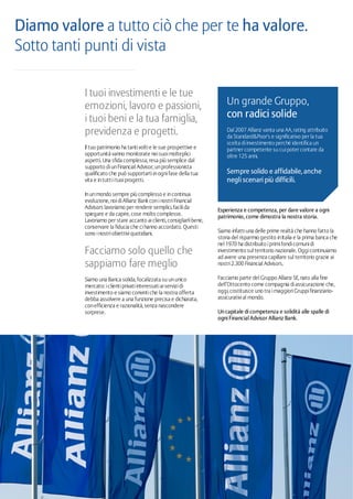 Esperienza e competenza, per dare valore a ogni
patrimonio, come dimostra la nostra storia.
Siamo infattiuna delle prime realtà che hanno fatto la
storia del risparmio gestito inItalia e la prima banca che
nel 1970 ha distribuito iprimifondicomunidi
investimento sul territorio nazionale. Oggicontinuiamo
ad avere una presenza capillare sul territorio grazie ai
nostri2.300 Financial Advisors.
Facciamo parte del Gruppo Allianz SE, nato alla fine
dell’Ottocento come compagnia diassicurazione che,
oggi, costituisce uno tra imaggioriGruppifinanziario-
assicurativial mondo.
Un capitale di competenza e solidità alle spalle di
ogni Financial Advisor Allianz Bank.
I tuoi investimenti e le tue
emozioni, lavoro e passioni,
i tuoi beni e la tua famiglia,
previdenza e progetti.
Il tuo patrimonio ha tantivoltie le sue prospettive e
opportunità vanno monitorate neisuoimolteplici
aspetti. Una sfida complessa, resa più semplice dal
supporto diunFinancial Advisor, unprofessionista
qualificato che può supportartiinognifase della tua
vita e intuttiituoiprogetti.
Inunmondo sempre più complesso e incontinua
evoluzione, noidiAllianz Bank coninostriFinancial
Advisors lavoriamo per rendere semplici, facilida
spiegare e da capire, cose molto complesse.
Lavoriamo per stare accanto aiclienti, consigliarlibene,
conservare la fiducia che cihanno accordato. Questi
sono inostriobiettiviquotidiani.
Facciamo solo quello che
sappiamo fare meglio
Siamo una Banca solida, focalizzata su ununico
mercato: iclientiprivatiinteressatiaiservizidi
investimento e siamo convintiche la nostra offerta
debba assolvere a una funzione precisa e dichiarata,
conefficienza e razionalità, senza nascondere
sorprese.
Diamo valore a tutto ciò che per te ha valore.
Sotto tanti punti di vista
Un grande Gruppo,
con radici solide
Dal 2007 Allianz vanta una AA, rating attribuito
da Standard&Poor's e significativo per la tua
scelta diinvestimento perché identifica un
partner competente su cuipoter contare da
oltre 125 anni.
Sempre solido e affidabile, anche
negli scenari più difficili.
 