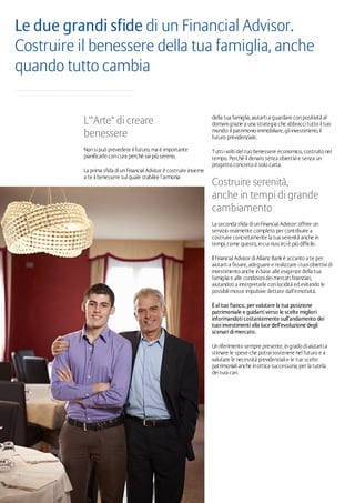 della tua famiglia, aiutartia guardare conpositività al
domanigrazie a una strategia che abbraccitutto il tuo
mondo: il patrimonio immobiliare, gliinvestimenti, il
futuro previdenziale.
Tuttiivoltidel tuo benessere economico, costruito nel
tempo. Perché il denaro senza obiettivie senza un
progetto concreto è solo carta.
Costruire serenità,
anche in tempi di grande
cambiamento
La seconda sfida diunFinancial Advisor: offrire un
servizio realmente completo per contribuire a
costruire concretamente la tua serenità anche in
tempi, come questo, incuiriuscirciè più difficile.
Il Financial Advisor diAllianz Bank è accanto a te per
aiutartia fissare, adeguare e realizzare ituoiobiettividi
investimento anche inbase alle esigenze della tua
famiglia e alle condizionideimercatifinanziari,
aiutandotia interpretarle conlucidità ed evitando le
possibilimosse impulsive dettate dall’emotività.
È al tuo fianco, per valutare la tua posizione
patrimoniale e guidarti verso le scelte migliori
informandoti costantemente sull’andamento dei
tuoi investimenti alla luce dell’evoluzione degli
scenari di mercato.
Unriferimento sempre presente, ingrado diaiutartia
stimare le spese che potraisostenere nel futuro e a
valutare le necessità previdenzialie le tue scelte
patrimonialianche inottica successoria, per la tutela
deituoicari.
L'"Arte" di creare
benessere
Nonsipuò prevedere il futuro, ma è importante
pianificarlo concura perché sia più sereno.
La prima sfida diunFinancial Advisor è costruire insieme
a te il benessere sul quale stabilire l’armonia
Le due grandi sfide di un Financial Advisor.
Costruire il benessere della tua famiglia, anche
quando tutto cambia
 