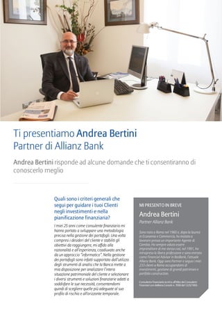 Quali sono i criteri generali che
segui per guidare i tuoi Clienti
negli investimenti e nella
pianificazione finanziaria?
I miei 25 anni come consulente finanziario mi
hanno portato a sviluppare una metodologia
precisa nella gestione dei portafogli. Una volta
compresi i desideri del cliente e stabiliti gli
obiettivi da raggiungere, mi affido alla
razionalità e all’esperienza, coadiuvato anche
da un approccio “informatico”. Nella gestione
dei portafogli sono infatti supportato dall’utilizzo
degli strumenti di analisi che la Banca mette a
mia disposizione per analizzare l’intera
situazione patrimoniale del cliente e selezionare
i diversi strumenti e soluzioni finanziarie adatti a
soddisfare le sue necessità, consentendomi
quindi di scegliere quelle più adeguate al suo
profilo di rischio e all'orizzonte temporale.
Ti presentiamo Andrea Bertini
Partner di Allianz Bank
Andrea Bertini risponde ad alcune domande che ti consentiranno di
conoscerlo meglio
MI PRESENTO IN BREVE
Andrea Bertini
Partner Allianz Bank
Sono nato a Roma nel 1960 e, dopo la laurea
in Economia e Commercio, ho iniziato a
lavorare presso un importante Agente di
Cambio. Ho sempre voluto essere
imprenditore di me stesso così, nel 1991, ho
intrapreso la libera professione e sono entrato
come Financial Advisor in RasBank, l’attuale
Allianz Bank. Oggi sono Partner e seguo i miei
233 clienti a Roma occupandomi di
investimenti, gestione di grandi patrimoni e
portfolio construction.
Consulente finanziario iscritto all’Albo dei Consulenti
finanziari con delibera Consob n. 7050 del 12/5/1993.
 
