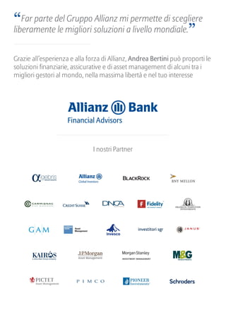 “Far parte del Gruppo Allianz mi permette di scegliere
liberamente le migliori soluzioni a livello mondiale.”
Grazie all’esperienza e alla forza di Allianz, Andrea Bertini può proporti le
soluzioni finanziarie, assicurative e di asset management di alcuni tra i
migliori gestori al mondo, nella massima libertà e nel tuo interesse
I nostri Partner
 