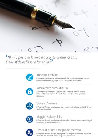 Impegno costante
Il successo del Financial Advisor dipende dai tuoi risultati: questa è una
garanzia del suo impegno per la tua completa soddisfazione.
Riservatezza prima di tutto
A differenza di una Banca tradizionale, il Financial Advisor è il tuo
interlocutore privilegiato che custodisce i tuoi progetti e gestisce la
relazione.
Visione d’insieme
Il Financial Advisor analizza e gestisce con te tutti i diversi ambiti delle tue
scelte patrimoniali.
Maggiore disponibilità
Il Financial Advisor non ha orari di sportello: è sempre accanto a te, in ogni
momento, quando è necessario.
Libertà di offrire il meglio del mercato
Il Financial Advisor è libero di scegliere tra i migliori prodotti finanziari del
mercato, in base alle tue reali esigenze e preferenze.
“Il mio posto di lavoro è accanto ai miei clienti.
E alle sfide della loro famiglia.”
 