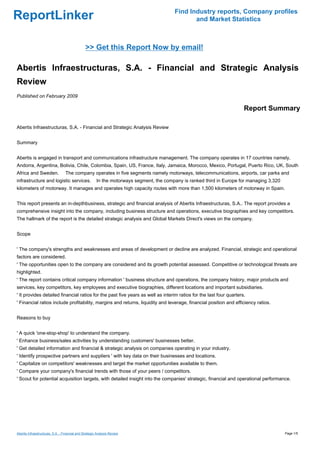 Find Industry reports, Company profiles
ReportLinker                                                                                     and Market Statistics



                                                >> Get this Report Now by email!

Abertis Infraestructuras, S.A. - Financial and Strategic Analysis
Review
Published on February 2009

                                                                                                                         Report Summary

Abertis Infraestructuras, S.A. - Financial and Strategic Analysis Review


Summary


Abertis is engaged in transport and communications infrastructure management. The company operates in 17 countries namely,
Andorra, Argentina, Bolivia, Chile, Colombia, Spain, US, France, Italy, Jamaica, Morocco, Mexico, Portugal, Puerto Rico, UK, South
Africa and Sweden.                The company operates in five segments namely motorways, telecommunications, airports, car parks and
infrastructure and logistic services.                   In the motorways segment, the company is ranked third in Europe for managing 3,320
kilometers of motorway. It manages and operates high capacity routes with more than 1,500 kilometers of motorway in Spain.


This report presents an in-depthbusiness, strategic and financial analysis of Abertis Infraestructuras, S.A.. The report provides a
comprehensive insight into the company, including business structure and operations, executive biographies and key competitors.
The hallmark of the report is the detailed strategic analysis and Global Markets Direct's views on the company.


Scope


' The company's strengths and weaknesses and areas of development or decline are analyzed. Financial, strategic and operational
factors are considered.
' The opportunities open to the company are considered and its growth potential assessed. Competitive or technological threats are
highlighted.
' The report contains critical company information ' business structure and operations, the company history, major products and
services, key competitors, key employees and executive biographies, different locations and important subsidiaries.
' It provides detailed financial ratios for the past five years as well as interim ratios for the last four quarters.
' Financial ratios include profitability, margins and returns, liquidity and leverage, financial position and efficiency ratios.


Reasons to buy


' A quick 'one-stop-shop' to understand the company.
' Enhance business/sales activities by understanding customers' businesses better.
' Get detailed information and financial & strategic analysis on companies operating in your industry.
' Identify prospective partners and suppliers ' with key data on their businesses and locations.
' Capitalize on competitors' weaknesses and target the market opportunities available to them.
' Compare your company's financial trends with those of your peers / competitors.
' Scout for potential acquisition targets, with detailed insight into the companies' strategic, financial and operational performance.




Abertis Infraestructuras, S.A. - Financial and Strategic Analysis Review                                                                     Page 1/5
 