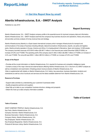 Find Industry reports, Company profiles
ReportLinker                                                                       and Market Statistics



                                                 >> Get this Report Now by email!

Abertis Infraestructuras, S.A. - SWOT Analysis
Published on July 2010

                                                                                                             Report Summary

Abertis Infraestructuras, S.A. - SWOT Analysis company profile is the essential source for top-level company data and information.
Abertis Infraestructuras, S.A. - SWOT Analysis examines the company's key business structure and operations, history and products,
and provides summary analysis of its key revenue lines and strategy.


Abertis Infraestructuras (Abertis) is a Spain based international company which manages infrastructures for transport and
communications in five areas of business including tollroads, telecommunications infrastructures, airports, car parks and logistics
parks. Abertis primarily operates in Europe, America and Africa. It is headquartered in Barcelona, Spain and employs 12,500 people.
The company recorded revenues of E3,934.9 million ($5,487.7 million) in the financial year ended December 2009 (FY2009), an
increase of 6.9% over FY2008. The operating profit of the company was E1,483.3 million ($2,068.7 million) in FY2009, an increase of
2.4% over FY2008. The net profit was E653.1 million ($910.8 million) in FY2009, an increase of 5.6% over FY2008.


Scope of the Report


- Provides all the crucial information on Abertis Infraestructuras, S.A. required for business and competitor intelligence needs
- Contains a study of the major internal and external factors affecting Abertis Infraestructuras, S.A. in the form of a SWOT analysis as
well as a breakdown and examination of leading product revenue streams of Abertis Infraestructuras, S.A.
-Data is supplemented with details on Abertis Infraestructuras, S.A. history, key executives, business description, locations and
subsidiaries as well as a list of products and services and the latest available statement from Abertis Infraestructuras, S.A.


Reasons to Purchase


- Support sales activities by understanding your customers' businesses better
- Qualify prospective partners and suppliers
- Keep fully up to date on your competitors' business structure, strategy and prospects
- Obtain the most up to date company information available




                                                                                                              Table of Content

Table of Contents


SWOT COMPANY PROFILE: Abertis Infraestructuras, S.A.
Key Facts: Abertis Infraestructuras, S.A.
Company Overview: Abertis Infraestructuras, S.A.
Business Description: Abertis Infraestructuras, S.A.
Company History: Abertis Infraestructuras, S.A.
Key Employees: Abertis Infraestructuras, S.A.
Key Employee Biographies: Abertis Infraestructuras, S.A.
Products & Services Listing: Abertis Infraestructuras, S.A.



Abertis Infraestructuras, S.A. - SWOT Analysis                                                                                     Page 1/4
 