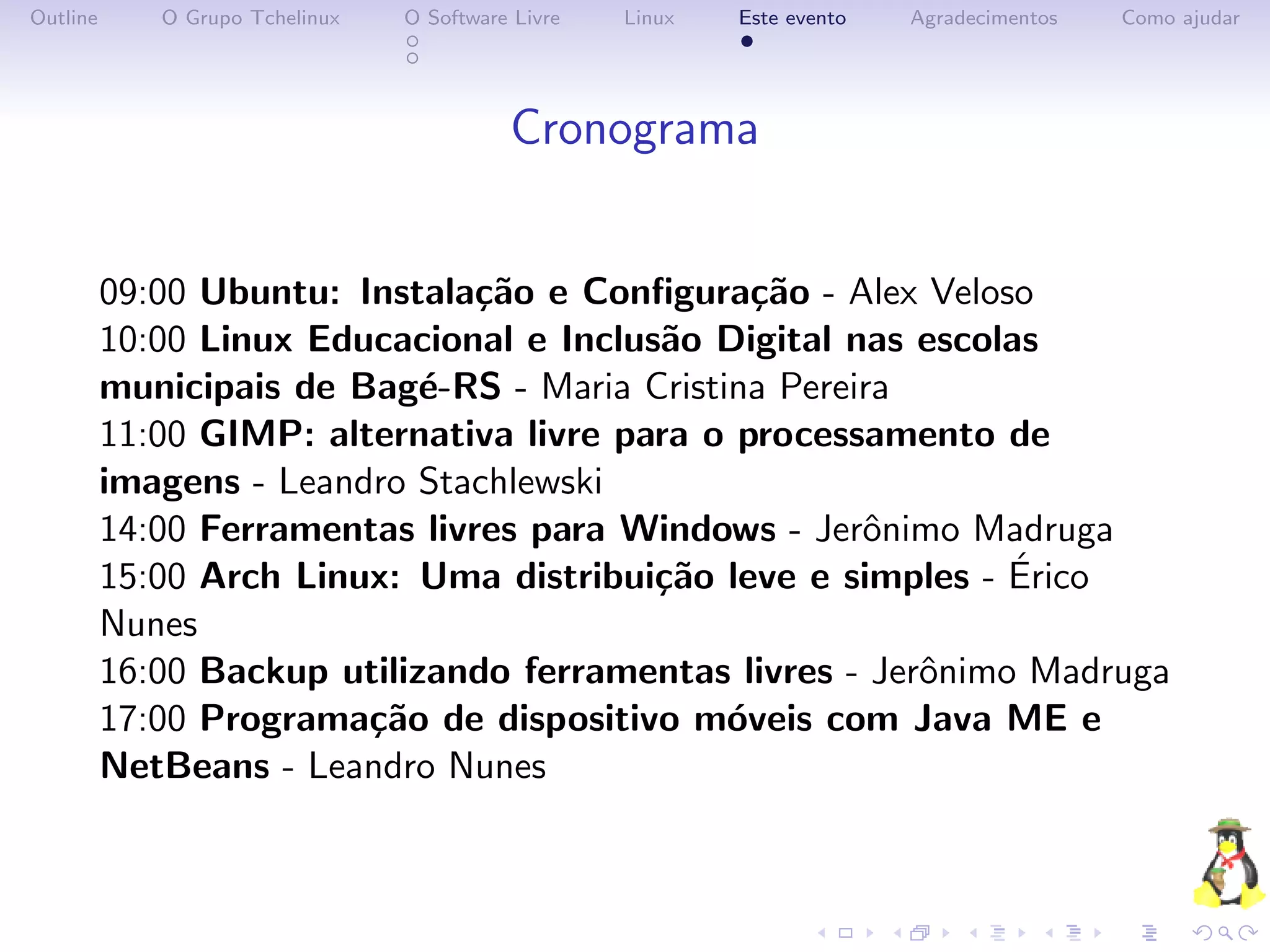 Outline      O Grupo Tchelinux   O Software Livre   Linux   Este evento   Agradecimentos   Como ajudar




                                           Cronograma


          09:00 Ubuntu: Instala¸˜o e Conﬁgura¸˜o - Alex Veloso
                                ca              ca
          10:00 Linux Educacional e Inclus˜o Digital nas escolas
                                          a
          municipais de Bag´-RS - Maria Cristina Pereira
                             e
          11:00 GIMP: alternativa livre para o processamento de
          imagens - Leandro Stachlewski
          14:00 Ferramentas livres para Windows - Jerˆnimo Madruga
                                                      o
                                                               ´
          15:00 Arch Linux: Uma distribui¸˜o leve e simples - Erico
                                          ca
          Nunes
          16:00 Backup utilizando ferramentas livres - Jerˆnimo Madruga
                                                          o
          17:00 Programa¸˜o de dispositivo m´veis com Java ME e
                         ca                   o
          NetBeans - Leandro Nunes
 