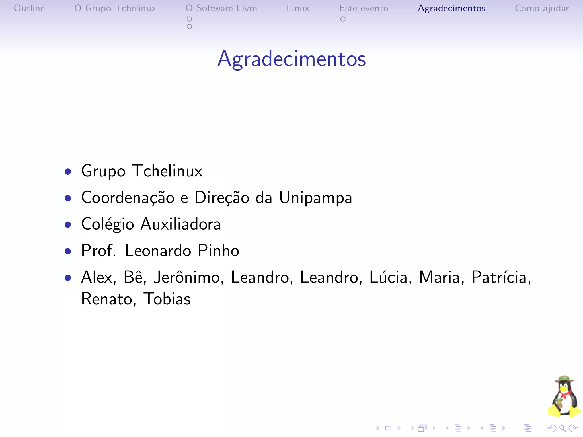 Outline    O Grupo Tchelinux   O Software Livre   Linux   Este evento   Agradecimentos   Como ajudar




                                      Agradecimentos



          • Grupo Tchelinux
          • Coordena¸˜o e Dire¸˜o da Unipampa
                    ca        ca
          • Col´gio Auxiliadora
               e
          • Prof. Leonardo Pinho
          • Alex, Bˆ, Jerˆnimo, Leandro, Leandro, L´cia, Maria, Patr´
                   e     o                         u                ıcia,
            Renato, Tobias
 