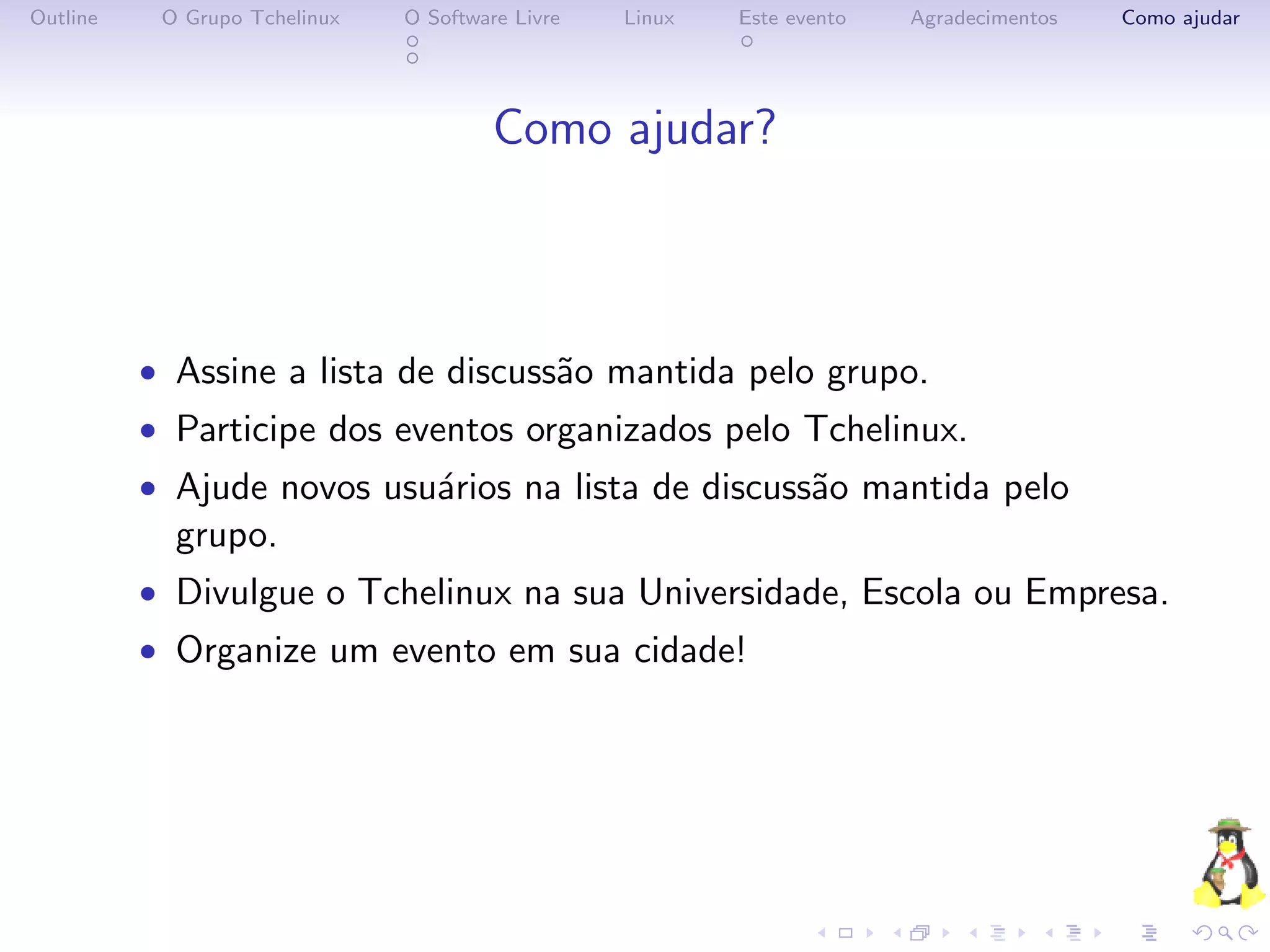 Outline    O Grupo Tchelinux   O Software Livre   Linux   Este evento   Agradecimentos   Como ajudar




                                        Como ajudar?



          • Assine a lista de discuss˜o mantida pelo grupo.
                                     a
          • Participe dos eventos organizados pelo Tchelinux.
          • Ajude novos usu´rios na lista de discuss˜o mantida pelo
                           a                        a
            grupo.
          • Divulgue o Tchelinux na sua Universidade, Escola ou Empresa.
          • Organize um evento em sua cidade!
 