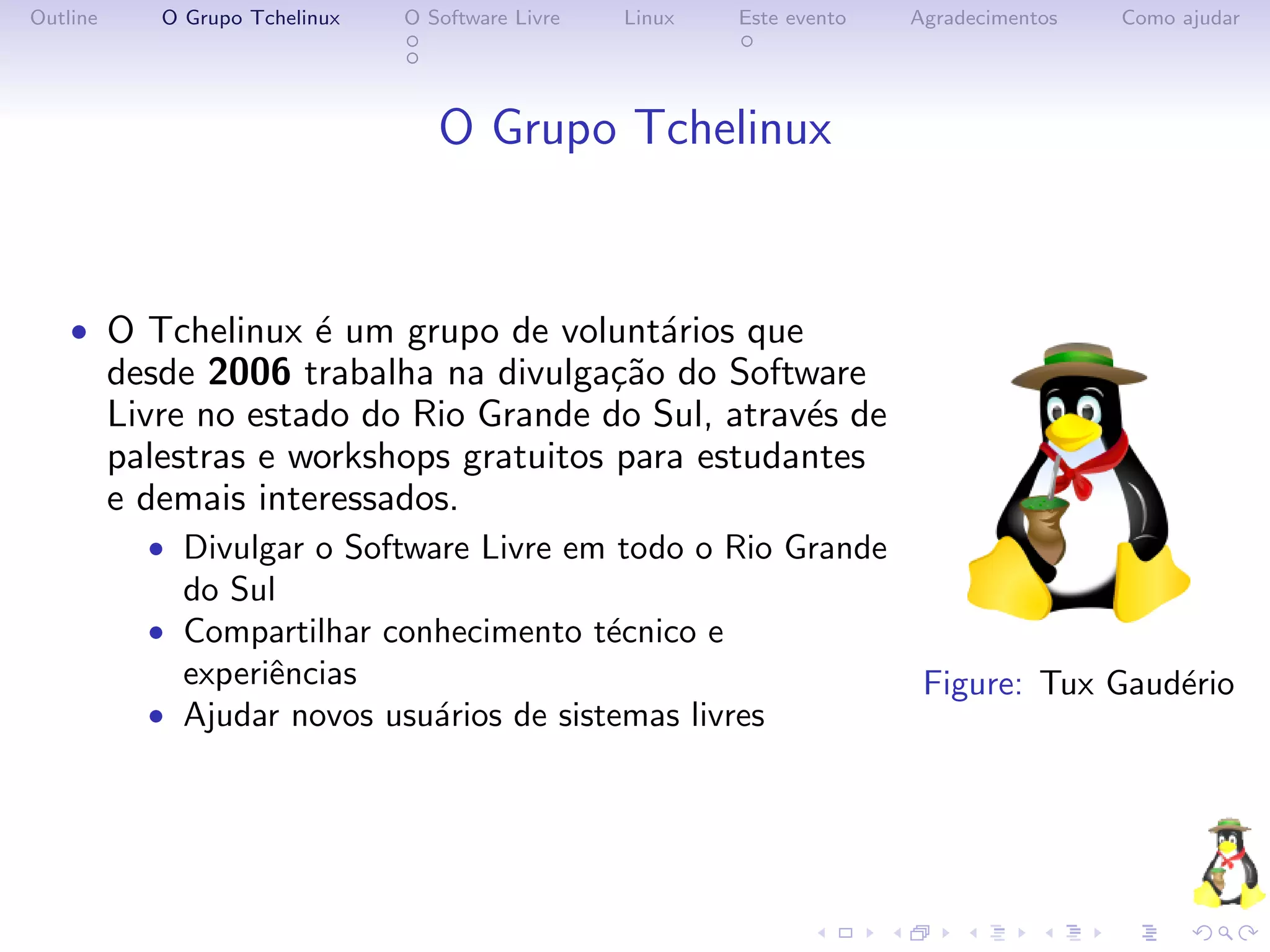 Outline      O Grupo Tchelinux   O Software Livre   Linux   Este evento   Agradecimentos   Como ajudar




                                    O Grupo Tchelinux


    • O Tchelinux ´ um grupo de volunt´rios que
                  e                   a
          desde 2006 trabalha na divulga¸˜o do Software
                                          ca
          Livre no estado do Rio Grande do Sul, atrav´s de
                                                     e
          palestras e workshops gratuitos para estudantes
          e demais interessados.
            • Divulgar o Software Livre em todo o Rio Grande
               do Sul
            • Compartilhar conhecimento t´cnico e
                                         e
               experiˆncias
                     e                                                     Figure: Tux Gaud´rio
                                                                                           e
            • Ajudar novos usu´rios de sistemas livres
                              a
 