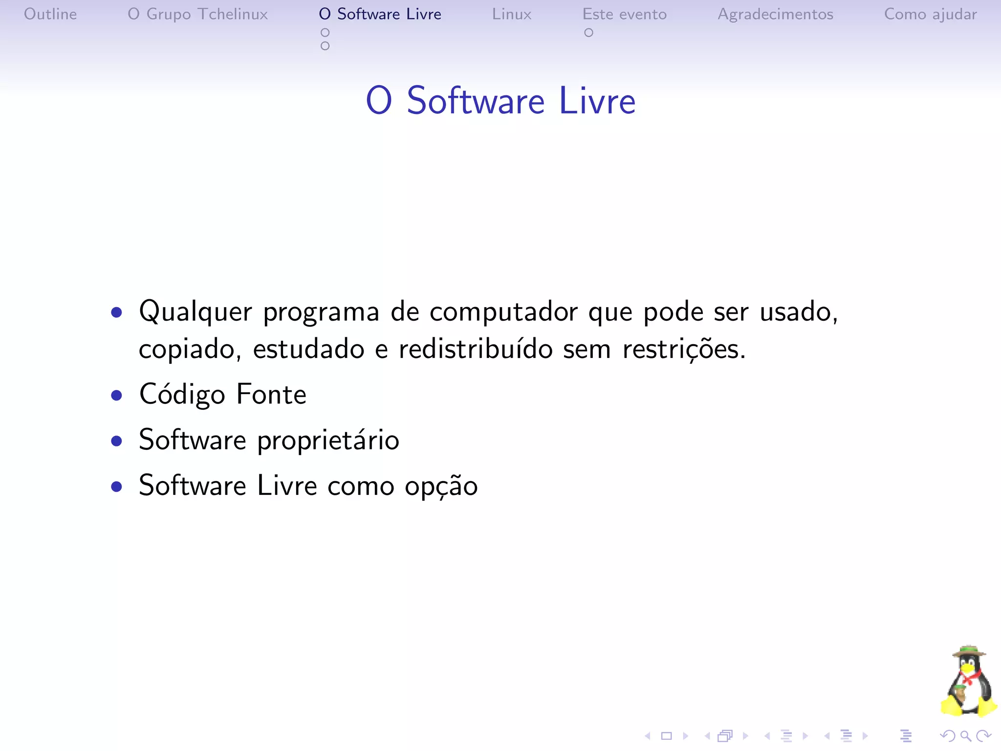 Outline    O Grupo Tchelinux   O Software Livre   Linux   Este evento   Agradecimentos   Como ajudar




                                     O Software Livre




          • Qualquer programa de computador que pode ser usado,
            copiado, estudado e redistribu´ sem restri¸˜es.
                                          ıdo         co
          • C´digo Fonte
             o
          • Software propriet´rio
                             a
          • Software Livre como op¸˜o
                                  ca
 