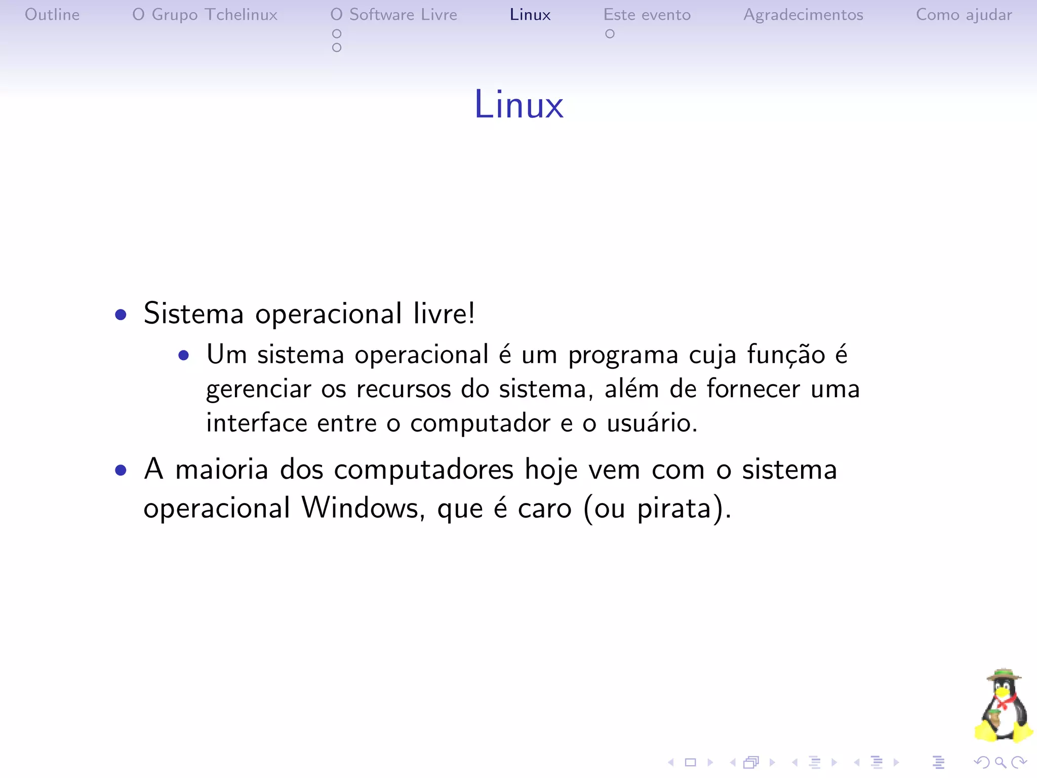 Outline    O Grupo Tchelinux   O Software Livre     Linux   Este evento   Agradecimentos   Como ajudar




                                                  Linux



          • Sistema operacional livre!
               • Um sistema operacional ´ um programa cuja fun¸˜o ´
                                          e                       ca e
                 gerenciar os recursos do sistema, al´m de fornecer uma
                                                     e
                 interface entre o computador e o usu´rio.
                                                       a
          • A maioria dos computadores hoje vem com o sistema
            operacional Windows, que ´ caro (ou pirata).
                                     e
 