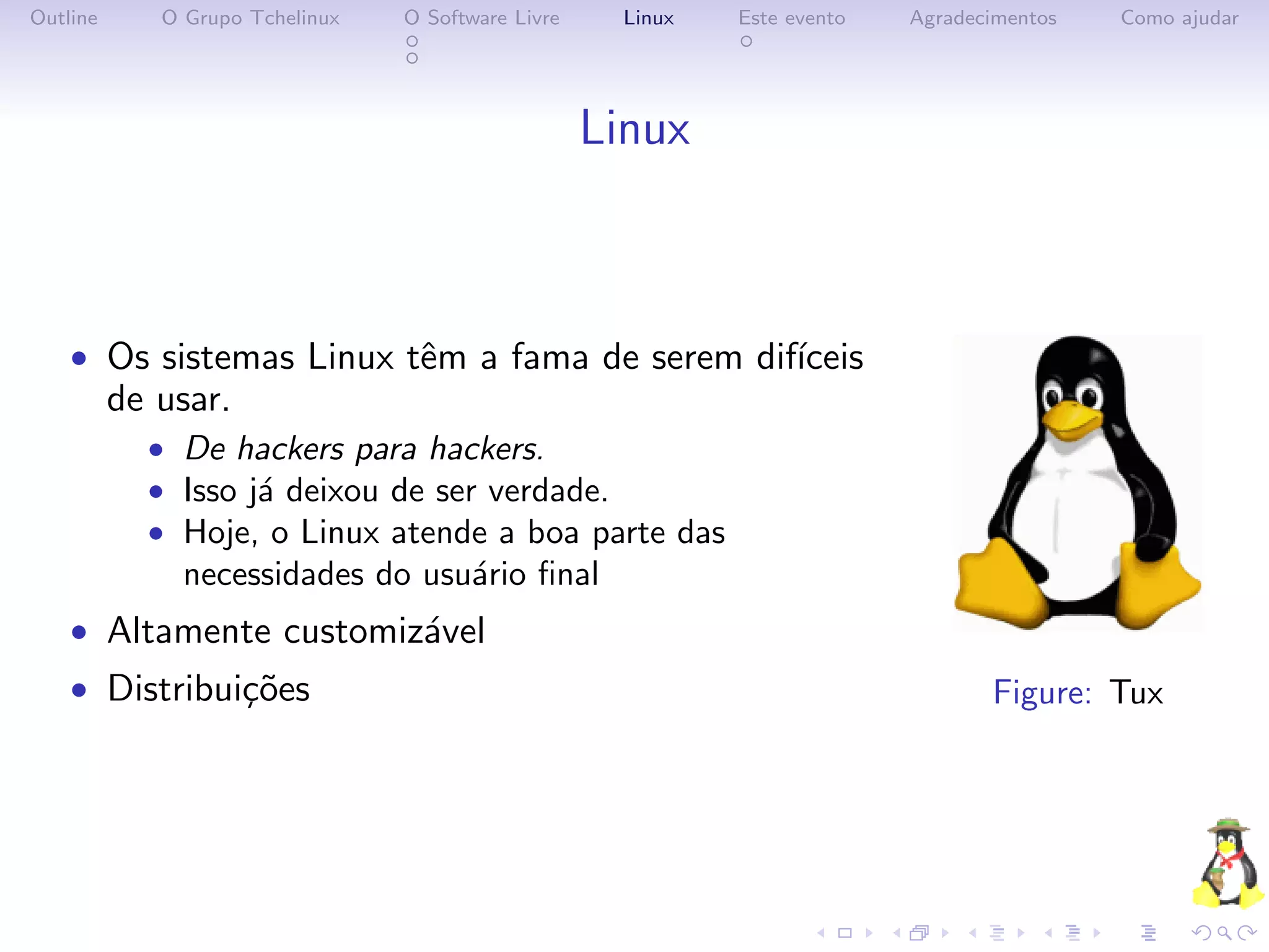 Outline      O Grupo Tchelinux   O Software Livre     Linux   Este evento   Agradecimentos   Como ajudar




                                                    Linux



    • Os sistemas Linux tˆm a fama de serem dif´
                         e                     ıceis
          de usar.
            • De hackers para hackers.
            • Isso j´ deixou de ser verdade.
                    a
            • Hoje, o Linux atende a boa parte das
               necessidades do usu´rio ﬁnal
                                  a
    • Altamente customiz´vel
                        a
    • Distribui¸˜es
               co                                                                  Figure: Tux
 
