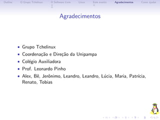 Outline    O Grupo Tchelinux   O Software Livre   Linux   Este evento   Agradecimentos   Como ajudar




                                      Agradecimentos



          • Grupo Tchelinux
          • Coordena¸˜o e Dire¸˜o da Unipampa
                    ca        ca
          • Col´gio Auxiliadora
               e
          • Prof. Leonardo Pinho
          • Alex, Bˆ, Jerˆnimo, Leandro, Leandro, L´cia, Maria, Patr´
                   e     o                         u                ıcia,
            Renato, Tobias
 