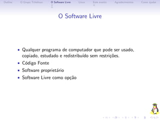 Outline    O Grupo Tchelinux   O Software Livre   Linux   Este evento   Agradecimentos   Como ajudar




                                     O Software Livre




          • Qualquer programa de computador que pode ser usado,
            copiado, estudado e redistribu´ sem restri¸˜es.
                                          ıdo         co
          • C´digo Fonte
             o
          • Software propriet´rio
                             a
          • Software Livre como op¸˜o
                                  ca
 