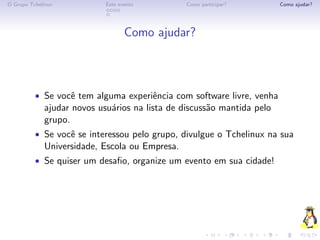 O Grupo Tchelinux           Este evento         Como participar?        Como ajudar?




                                   Como ajudar?



          • Se vocˆ tem alguma experiˆncia com software livre, venha
                  e                  e
             ajudar novos usu´rios na lista de discuss˜o mantida pelo
                             a                        a
             grupo.
          • Se vocˆ se interessou pelo grupo, divulgue o Tchelinux na sua
                  e
             Universidade, Escola ou Empresa.
          • Se quiser um desaﬁo, organize um evento em sua cidade!
 