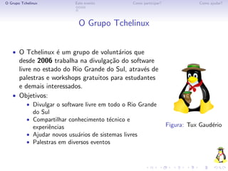 O Grupo Tchelinux            Este evento           Como participar?               Como ajudar?




                              O Grupo Tchelinux


   • O Tchelinux ´ um grupo de volunt´rios que
                 e                   a
     desde 2006 trabalha na divulga¸˜o do software
                                     ca
     livre no estado do Rio Grande do Sul, atrav´s de
                                                e
     palestras e workshops gratuitos para estudantes
     e demais interessados.
   • Objetivos:
           • Divulgar o software livre em todo o Rio Grande
              do Sul
           • Compartilhar conhecimento t´cnico e
                                        e
             experiˆncias
                   e                                                  Figura: Tux Gaud´rio
                                                                                      e
           • Ajudar novos usu´rios de sistemas livres
                              a
           • Palestras em diversos eventos
 