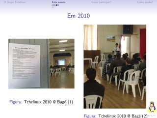O Grupo Tchelinux         Este evento             Como participar?      Como ajudar?




                                        Em 2010




    Figura: Tchelinux 2010 @ Bag´ (1)
                                e


                                             Figura: Tchelinux 2010 @ Bag´ (2)
                                                                         e
 