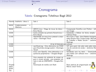 O Grupo Tchelinux                         Este evento                      Como participar?                        Como ajudar?




                                                     Cronograma
                             Tabela: Cronograma Tchelinux Bag´ 2012
                                                             e

        Hor´rio Audit´rio - bloco 1
           a         o                      Sala 1                                        Sala 2

        08:00     Credenciamento      e
                  Abertura
        09:00                               ARCH Linux: Chega de trocar de distro -         Computa¸˜o Cient´
                                                                                                        ca     ıﬁca com Python - Juli
                                            ´
                                            Erico Nunes                                     ana Cougo
        10:00                               Como compilar seu primeiro Kernel Linux –       Instalando o Debian de forma simples –
                                            ´
                                            Erico Nunes                                     Fabr´ Perez
                                                                                                 ıcio
        11:00                               OpenSUSE um novo Linux pessoal e corpo-         Dˆ a Cara a Tapa: Uma Palestra Intrigante
                                                                                              e
                                            rativo – Domingos Terue                         sobre Oceano Azul, Cauda Longa, Mercado
                                                                                            de Trabalho e Redes Sociais – Jerˆnimo
                                                                                                                               o
                                                                                            Madruga
        12:00                                                        12 `s 14 Intervalo para almo¸o
                                                                        a                          c
        14:00                               ownCloud.org - Uma alternativa em FOSS          GIT para quem n˜o sabe nada sobre siste
                                                                                                             a
                                            para Cloud data storage system – Domingos       mas de controle de vers˜o – Jerˆnimo Ma
                                                                                                                    a      o
                                            Teruel                                          druga
        15:00                               Linux com OpenCL: Uma alternativa a ar-         Somebody save my data! - Gerenciando
                                            quiteturas propriet´rias – Douglas Borges
                                                               a                            seus dados com software livre – Jerˆnimo
                                                                                                                               o
                                                                                            Madruga
        15:30                               Uma proposta de ambiente de acesso se-
                                                                                            16:00
                                            guro a nuvem privada: uma proposta vol-
                                            tada ` rede da UNIPAMPA – Douglas Bor-
                                                 a
                                            ges
        Projeto                             Automa¸˜o de tarefas com Bash
                                                    ca                                      Boas pr´ticas de programa¸˜o em Java –
                                                                                                      a                ca
        Open                                                                                M´rcio Josu´ Torres
                                                                                              a            e
        Build
        Ser-
 