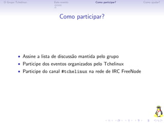 O Grupo Tchelinux          Este evento        Como participar?      Como ajudar?




                               Como participar?




          • Assine a lista de discuss˜o mantida pelo grupo
                                     a
          • Participe dos eventos organizados pelo Tchelinux
          • Participe do canal #tchelinux na rede de IRC FreeNode
 